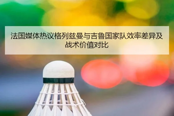 法国媒体热议格列兹曼与吉鲁国家队效率差异及战术价值对比
