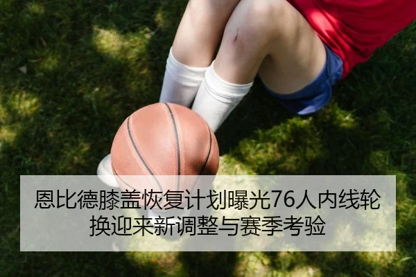 恩比德膝盖恢复计划曝光76人内线轮换迎来新调整与赛季考验