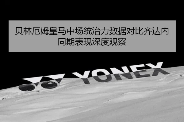 贝林厄姆皇马中场统治力数据对比齐达内同期表现深度观察